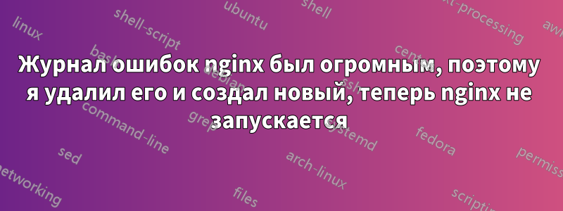 Журнал ошибок nginx был огромным, поэтому я удалил его и создал новый, теперь nginx не запускается