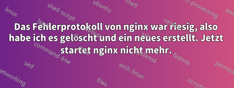 Das Fehlerprotokoll von nginx war riesig, also habe ich es gelöscht und ein neues erstellt. Jetzt startet nginx nicht mehr.