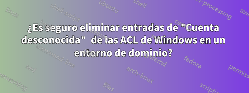 ¿Es seguro eliminar entradas de "Cuenta desconocida" de las ACL de Windows en un entorno de dominio?