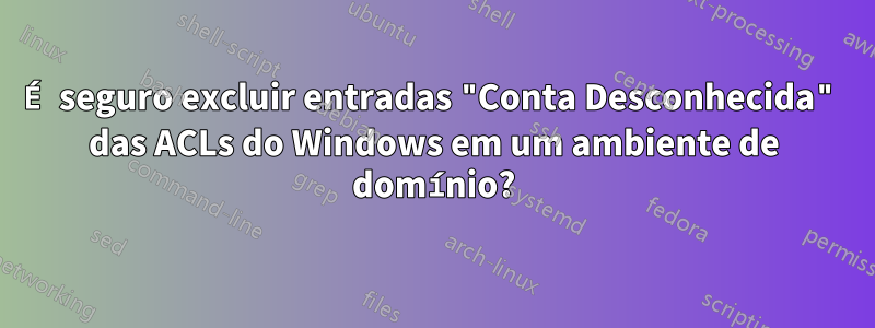 É seguro excluir entradas "Conta Desconhecida" das ACLs do Windows em um ambiente de domínio?