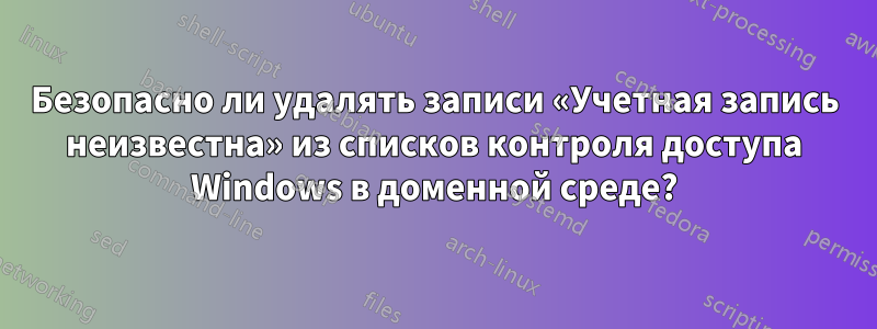 Безопасно ли удалять записи «Учетная запись неизвестна» из списков контроля доступа Windows в доменной среде?