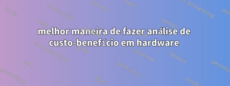 melhor maneira de fazer análise de custo-benefício em hardware