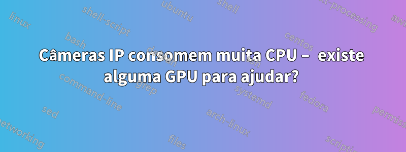 Câmeras IP consomem muita CPU – existe alguma GPU para ajudar?