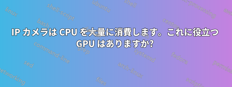 IP カメラは CPU を大量に消費します。これに役立つ GPU はありますか?