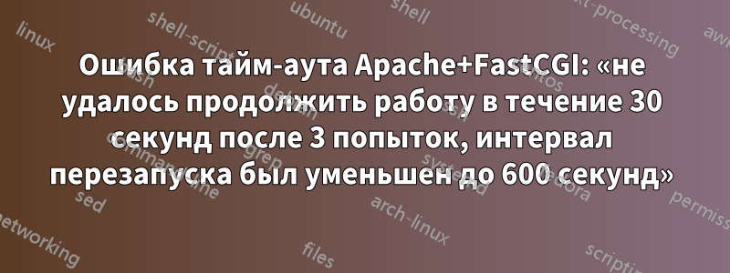 Ошибка тайм-аута Apache+FastCGI: «не удалось продолжить работу в течение 30 секунд после 3 попыток, интервал перезапуска был уменьшен до 600 секунд»