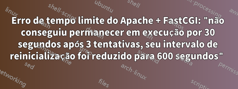 Erro de tempo limite do Apache + FastCGI: "não conseguiu permanecer em execução por 30 segundos após 3 tentativas, seu intervalo de reinicialização foi reduzido para 600 segundos"