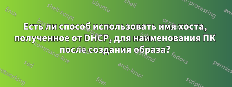 Есть ли способ использовать имя хоста, полученное от DHCP, для наименования ПК после создания образа?