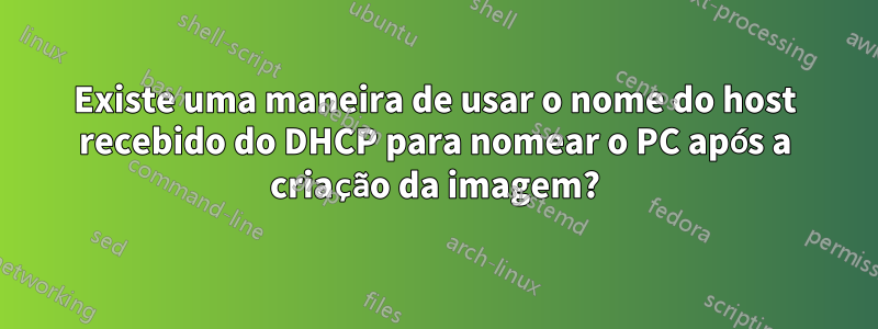 Existe uma maneira de usar o nome do host recebido do DHCP para nomear o PC após a criação da imagem?