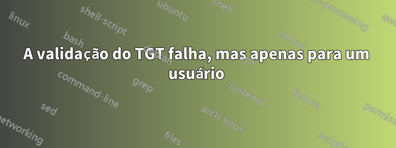 A validação do TGT falha, mas apenas para um usuário