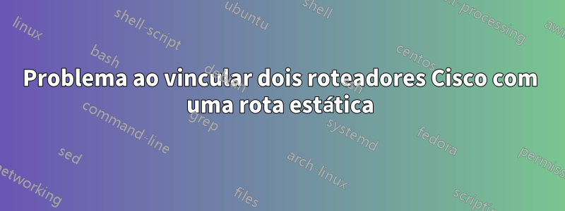 Problema ao vincular dois roteadores Cisco com uma rota estática