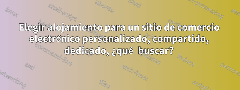 Elegir alojamiento para un sitio de comercio electrónico personalizado, compartido, dedicado, ¿qué buscar?