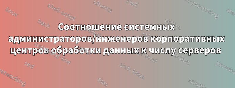 Соотношение системных администраторов/инженеров корпоративных центров обработки данных к числу серверов 