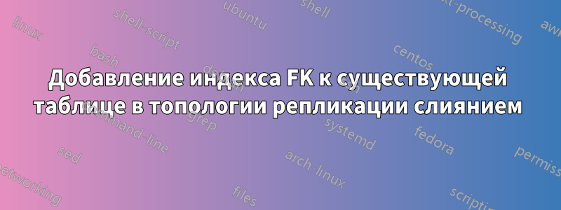 Добавление индекса FK к существующей таблице в топологии репликации слиянием