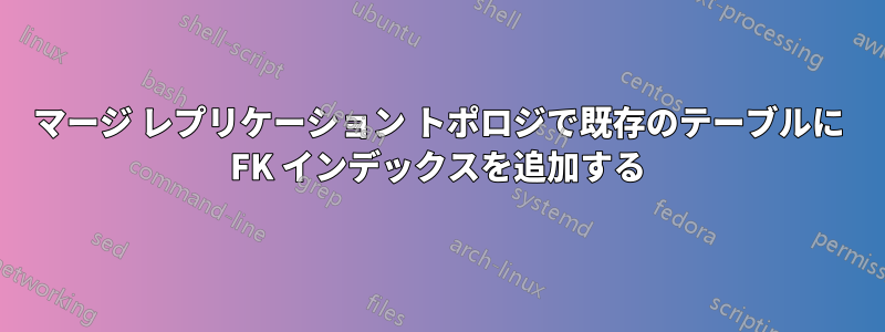 マージ レプリケーション トポロジで既存のテーブルに FK インデックスを追加する