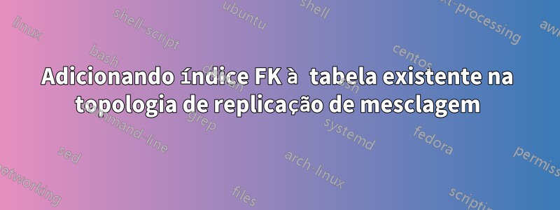 Adicionando índice FK à tabela existente na topologia de replicação de mesclagem