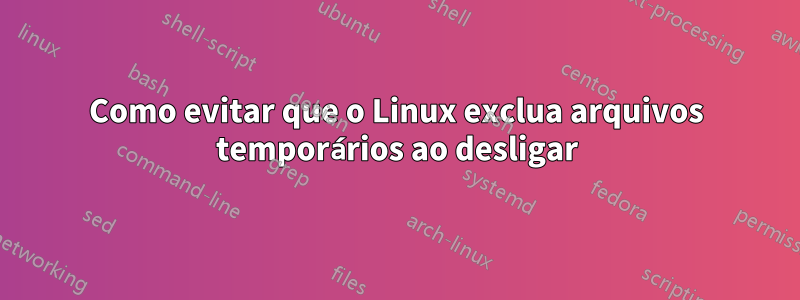 Como evitar que o Linux exclua arquivos temporários ao desligar