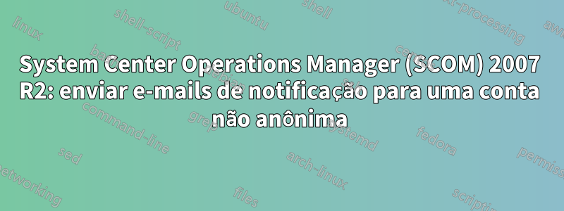 System Center Operations Manager (SCOM) 2007 R2: enviar e-mails de notificação para uma conta não anônima