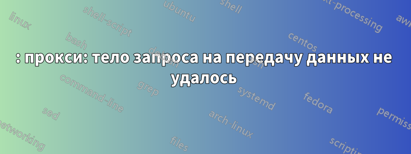 502: прокси: тело запроса на передачу данных не удалось