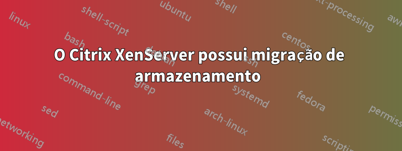 O Citrix XenServer possui migração de armazenamento 