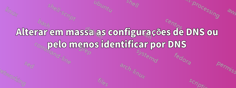 Alterar em massa as configurações de DNS ou pelo menos identificar por DNS