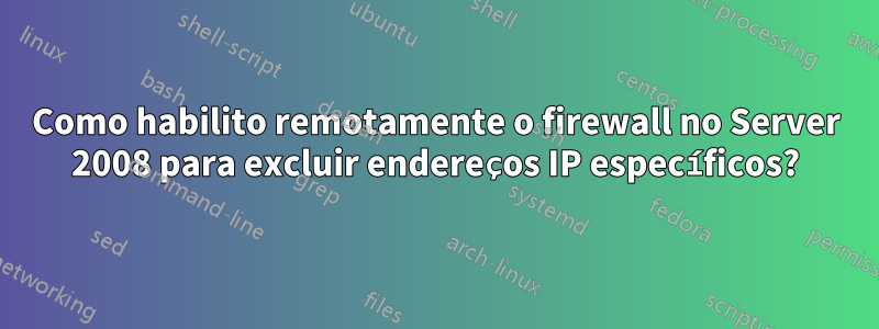 Como habilito remotamente o firewall no Server 2008 para excluir endereços IP específicos?