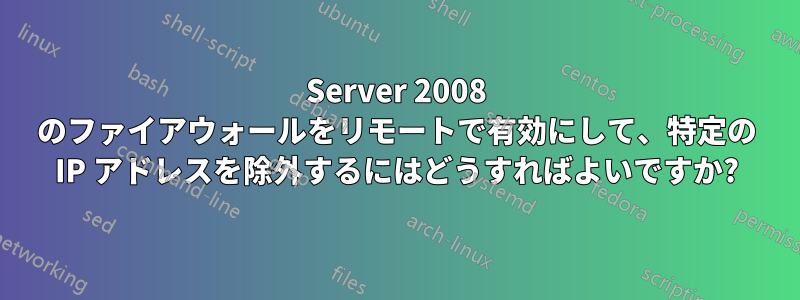 Server 2008 のファイアウォールをリモートで有効にして、特定の IP アドレスを除外するにはどうすればよいですか?