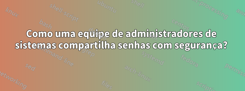 Como uma equipe de administradores de sistemas compartilha senhas com segurança?