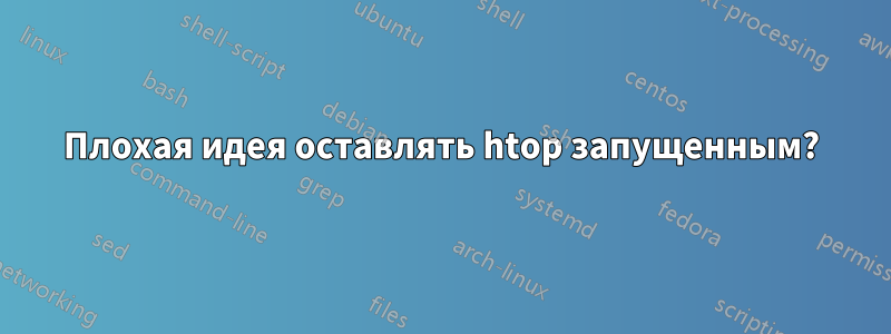 Плохая идея оставлять htop запущенным?