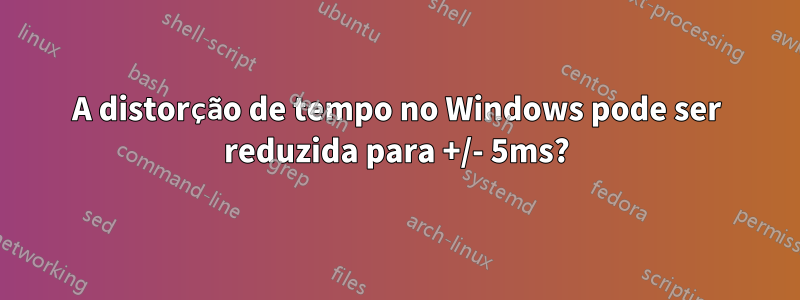 A distorção de tempo no Windows pode ser reduzida para +/- 5ms?