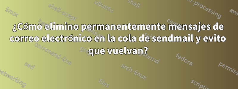 ¿Cómo elimino permanentemente mensajes de correo electrónico en la cola de sendmail y evito que vuelvan?