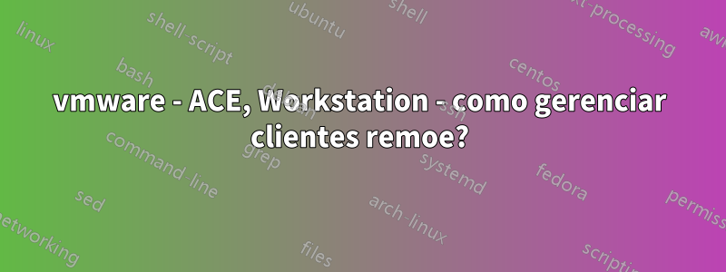 vmware - ACE, Workstation - como gerenciar clientes remoe?