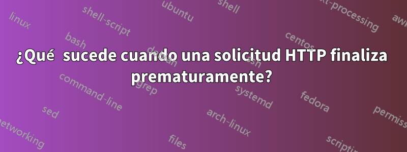 ¿Qué sucede cuando una solicitud HTTP finaliza prematuramente?