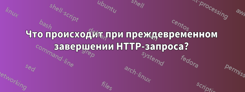 Что происходит при преждевременном завершении HTTP-запроса?