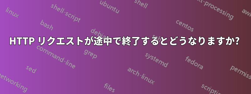 HTTP リクエストが途中で終了するとどうなりますか?