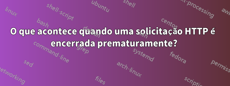 O que acontece quando uma solicitação HTTP é encerrada prematuramente?