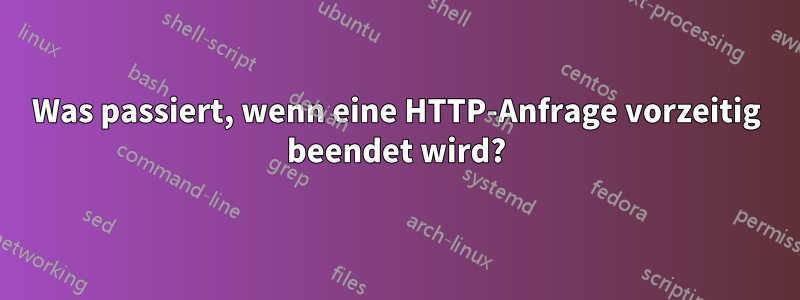 Was passiert, wenn eine HTTP-Anfrage vorzeitig beendet wird?