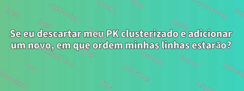 Se eu descartar meu PK clusterizado e adicionar um novo, em que ordem minhas linhas estarão?