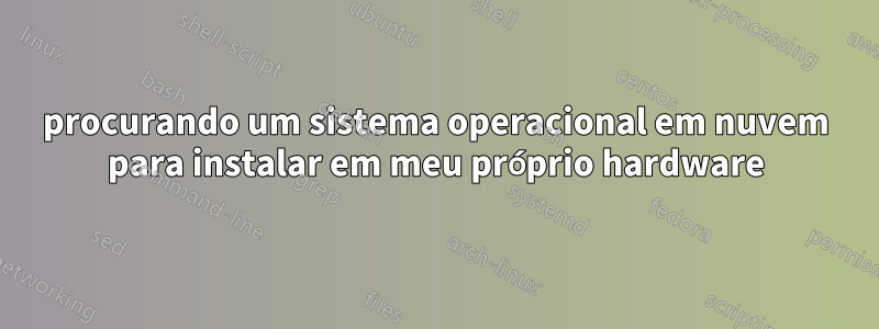 procurando um sistema operacional em nuvem para instalar em meu próprio hardware