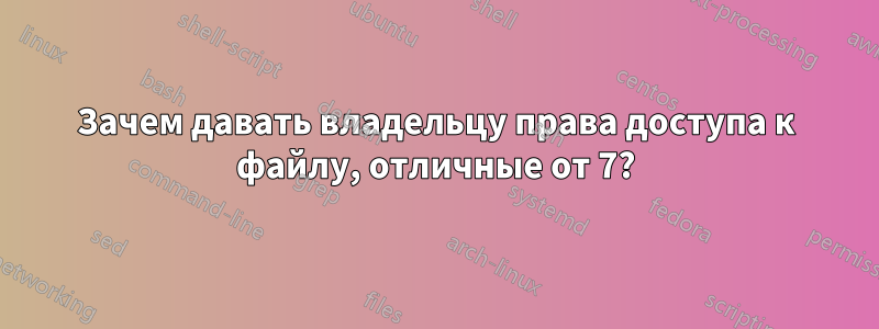 Зачем давать владельцу права доступа к файлу, отличные от 7?