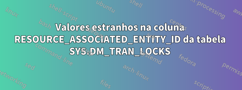 Valores estranhos na coluna RESOURCE_ASSOCIATED_ENTITY_ID da tabela SYS.DM_TRAN_LOCKS