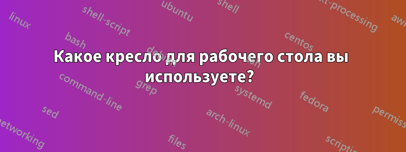 Какое кресло для рабочего стола вы используете? 