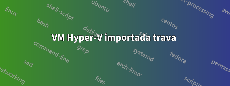 VM Hyper-V importada trava