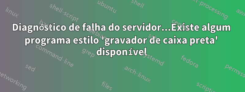 Diagnóstico de falha do servidor...Existe algum programa estilo 'gravador de caixa preta' disponível