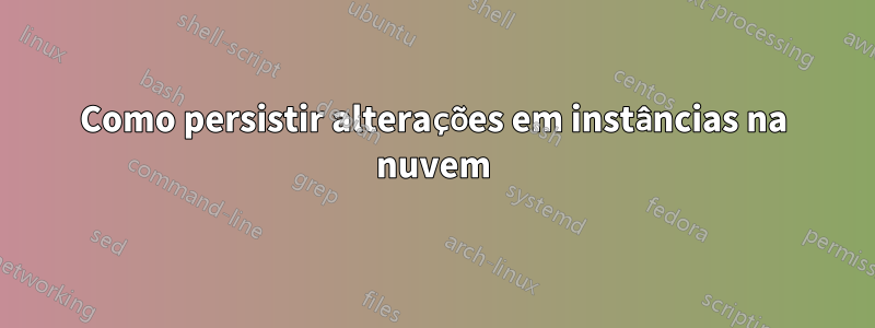 Como persistir alterações em instâncias na nuvem