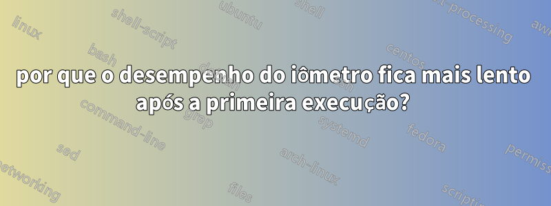 por que o desempenho do iômetro fica mais lento após a primeira execução?