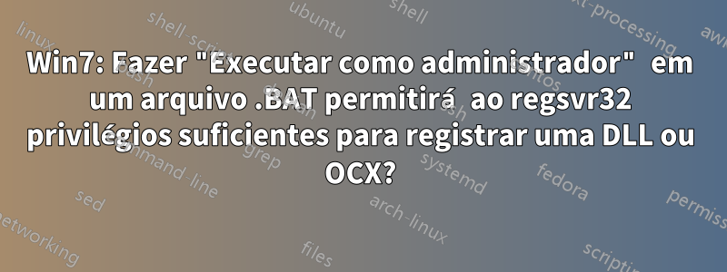 Win7: Fazer "Executar como administrador" em um arquivo .BAT permitirá ao regsvr32 privilégios suficientes para registrar uma DLL ou OCX?