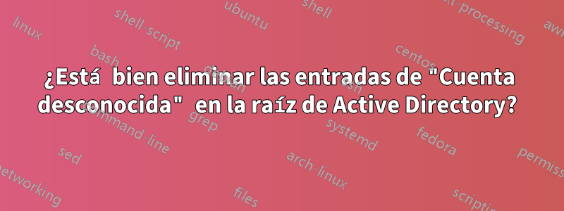 ¿Está bien eliminar las entradas de "Cuenta desconocida" en la raíz de Active Directory? 