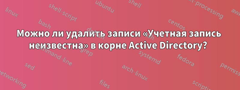 Можно ли удалить записи «Учетная запись неизвестна» в корне Active Directory? 