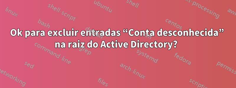 Ok para excluir entradas “Conta desconhecida” na raiz do Active Directory? 