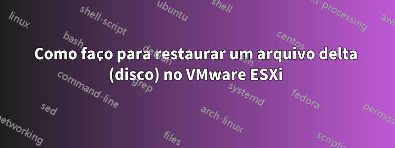 Como faço para restaurar um arquivo delta (disco) no VMware ESXi